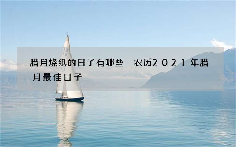 腊月烧纸的日子有哪些 农历2021年腊月最佳日子